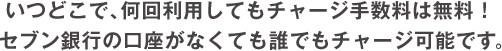 いつどこで、何回利用してもチャージ手数料は無料！セブン銀行の口座がなくても誰でもチャージ可能です。